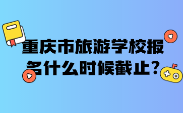 重慶市旅游學(xué)校報(bào)名什么時候截止?